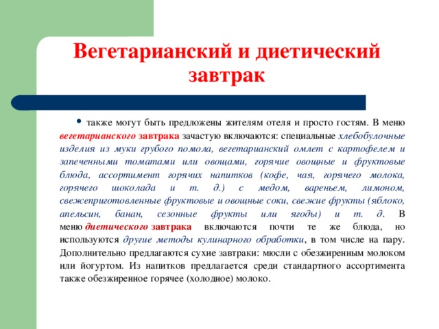 Вегетарианский и диетический завтрак также могут быть предложены жителям отеля и просто гостям. В меню вегетарианского  завтрака зачастую включаются: специальные хлебобулочные изделия из муки грубого помола, вегетарианский омлет с картофелем и запеченными томатами или овощами, горячие овощные и фруктовые блюда, ассортимент горячих напитков (кофе, чая, горячего молока, горячего шоколада и т. д.) с медом, вареньем, лимоном, свежеприготовленные фруктовые и овощные соки, свежие фрукты (яблоко, апельсин, банан, сезонные фрукты или ягоды) и т. д . В меню  диетического  завтрака включаются почти те же блюда, но используются другие методы кулинарного обработки , в том числе на пару. Дополнительно предлагаются сухие завтраки: мюсли с обезжиренным молоком или йогуртом. Из напитков предлагается среди стандартного ассортимента также обезжиренное горячее (холодное) молоко.  