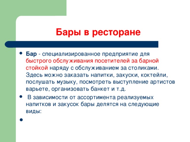 Бары в ресторане Бар  - специализированное предприятие для быстрого обслуживания посетителей за барной стойкой наряду с обслуживанием за столиками. Здесь можно заказать напитки, закуски, коктейли, послушать музыку, посмотреть выступление артистов варьете, организовать банкет и т.д.   В зависимости от ассортимента реализуемых напитков и закусок бары делятся на следующие виды:   