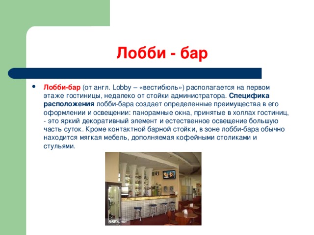 Лобби - бар Лобби-бар (от англ. Lobby – «вестибюль») располагается на первом этаже гостиницы, недалеко от стойки администратора.  Специфика расположения  лобби-бара создает определенные преимущества в его оформлении и освещении: панорамные окна, принятые в холлах гостиниц, - это яркий декоративный элемент и естественное освещение большую часть суток. Кроме контактной барной стойки, в зоне лобби-бара обычно находится мягкая мебель, дополняемая кофейными столиками и стульями.   