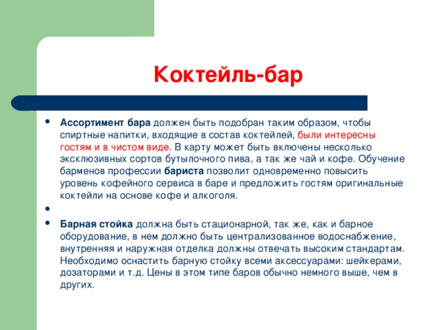 Коктейль-бар Ассортимент бара  должен быть подобран таким образом, чтобы спиртные напитки, входящие в состав коктейлей, были интересны гостям и в чистом виде . В карту может быть включены несколько эксклюзивных сортов бутылочного пива, а так же чай и кофе. Обучение барменов профессии  бариста  позволит одновременно повысить уровень кофейного сервиса в баре и предложить гостям оригинальные коктейли на основе кофе и алкоголя.   Барная стойка  должна быть стационарной, так же, как и барное оборудование, в нем должно быть централизованное водоснабжение, внутренняя и наружная отделка должны отвечать высоким стандартам. Необходимо оснастить барную стойку всеми аксессуарами: шейкерами, дозаторами и т.д. Цены в этом типе баров обычно немного выше, чем в других. 