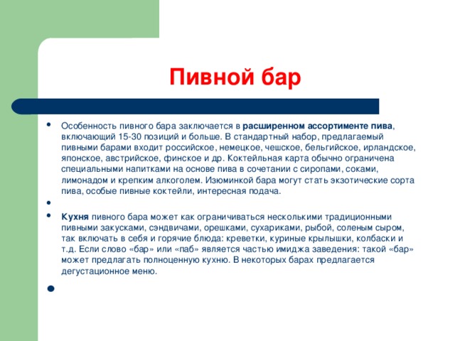 Пивной бар Особенность пивного бара заключается в  расширенном ассортименте пива , включающий 15-30 позиций и больше. В стандартный набор, предлагаемый пивными барами входит российское, немецкое, чешское, бельгийское, ирландское, японское, австрийское, финское и др. Коктейльная карта обычно ограничена специальными напитками на основе пива в сочетании с сиропами, соками, лимонадом и крепким алкоголем. Изюминкой бара могут стать экзотические сорта пива, особые пивные коктейли, интересная подача.   Кухня  пивного бара может как ограничиваться несколькими традиционными пивными закусками, сэндвичами, орешками, сухариками, рыбой, соленым сыром, так включать в себя и горячие блюда: креветки, куриные крылышки, колбаски и т.д. Если слово «бар» или «паб» является частью имиджа заведения: такой «бар» может предлагать полноценную кухню. В некоторых барах предлагается дегустационное меню.    