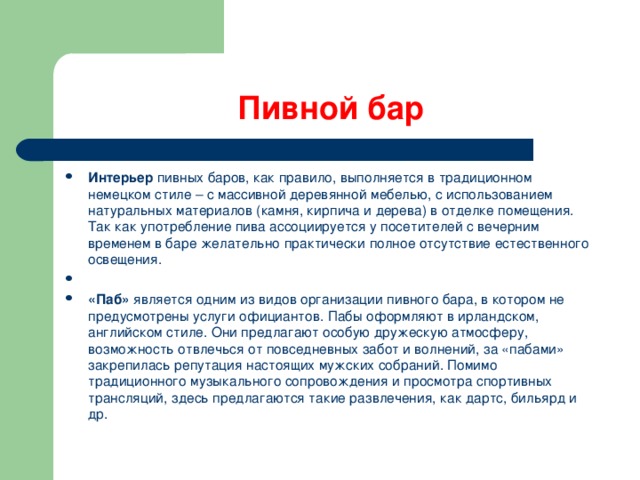 Пивной бар Интерьер  пивных баров, как правило, выполняется в традиционном немецком стиле – с массивной деревянной мебелью, с использованием натуральных материалов (камня, кирпича и дерева) в отделке помещения. Так как употребление пива ассоциируется у посетителей с вечерним временем в баре желательно практически полное отсутствие естественного освещения.   «Паб»  является одним из видов организации пивного бара, в котором не предусмотрены услуги официантов. Пабы оформляют в ирландском, английском стиле. Они предлагают особую дружескую атмосферу, возможность отвлечься от повседневных забот и волнений, за «пабами» закрепилась репутация настоящих мужских собраний. Помимо традиционного музыкального сопровождения и просмотра спортивных трансляций, здесь предлагаются такие развлечения, как дартс, бильярд и др.  