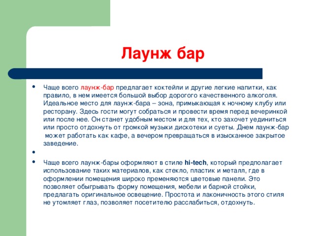 Лаунж бар Чаще всего лаунж-бар предлагает коктейли и другие легкие напитки, как правило, в нем имеется большой выбор дорогого качественного алкоголя. Идеальное место для лаунж-бара – зона, примыкающая к ночному клубу или ресторану. Здесь гости могут собраться и провести время перед вечеринкой или после нее. Он станет удобным местом и для тех, кто захочет уединиться или просто отдохнуть от громкой музыки дискотеки и суеты. Днем лаунж-бар  может работать как кафе, а вечером превращаться в изысканное закрытое заведение.    Чаще всего лаунж-бары оформляют в стиле  hi-tech , который предполагает использование таких материалов, как стекло, пластик и металл, где в оформлении помещения широко пременяются цветовые панели. Это позволяет обыгрывать форму помещения, мебели и барной стойки, предлагать оригинальное освещение. Простота и лаконичность этого стиля не утомляет глаз, позволяет посетителю расслабиться, отдохнуть.  