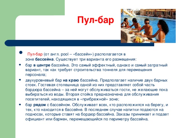 Пул-бар     Пул-бар (от англ. рool – «бассейн») располагается в зоне  бассейна . Существует три варианта его размещения:   бар  в центре  бассейна. Это самый эффектный, однако и самый затратный вариант, так как требует строительства тоннеля для перемещения персонала; двухуровневый бар  на краю  бассейна. Предполагает наличие двух барных стоек. Гостевая столешница одной из них представляет собой часть бордюра бассейна – за ней могут обслуживаться гости, не желающие пока выбираться из воды. Вторая стойка предназначена для обслуживания посетителей, находящихся в «прибрежной» зоне; бар  рядом  с бассейном. Обслуживает всех, кто расположился на берегу, и тех, кто находится в бассейне. В последнем случае напитки подаются на подносах, которые ставят на бордюр бассейна. Заказы принимает и подает официант или бармен, перемещающийся по периметру бассейна.  