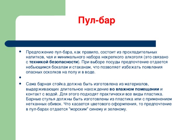 Пул-бар   Предложение пул-бара, как правило, состоит из прохладительных напитков, чая и минимального набора некрепкого алкоголя (это связано с  техникой безопасности ). При выборе посуды предпочтение отдается небьющимся бокалам и стаканам, что позволяет избежать появления опасных осколков на полу и в воде.   Сама барная стойка должна быть изготовлена из материалов, выдерживающих длительное нахождение  во влажном помещении  и контакт с водой. Для этого подходят практически все виды пластика. Барные стулья должны быть изготовлены из пластика или с применением нетканных обивок. Что касается цветового оформления, то предпочтение в пул-барах отдается 