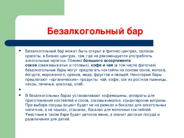 Безалкогольный бар Безалкогольный бар может быть открыт в фитнес-центрах, салонах красоты, в бизнес-центрах, там, где не рекомендуется употреблять алкогольные напитки. Помимо  большого ассортимента соков  (свежевыжатых и готовых),  кофе и чая  (в том числе фиточая) безалкогольные бары могут предлагать коктейли на основе соков, молока, йогурта, мороженого, орехов, меда, фруктов и овощей. Некоторые бары предлагают «органические» продукты: чай, кофе, сок из ростков пшеницы, кексы, печенье, шоколад, хлеб.   В безалкогольных барах устанавливают кофемашины, аппараты для приготовления коктейлей и соков, соковыжималки, кондитерские витрины. При выборе посуды акцент будет не на рюмках и бокалах для алкогольных напитков, а на чашках, стаканах, бокалах для молочных коктейлей. Уместным в таком баре будет детское меню, а значит детская посуда и развлечения для детей.  