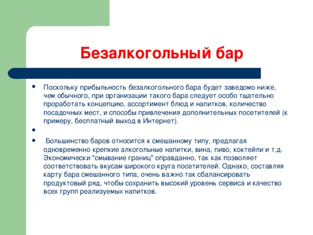 Безалкогольный бар Поскольку прибыльность безалкогольного бара будет заведомо ниже, чем обычного, при организации такого бара следует особо тщательно проработать концепцию, ассортимент блюд и напитков, количество посадочных мест, и способы привлечения дополнительных посетителей (к примеру, бесплатный выход в Интернет).  Большинство баров относится к смешанному типу, предлагая одновременно крепкие алкогольные напитки, вина, пиво, коктейли и т.д. Экономически 