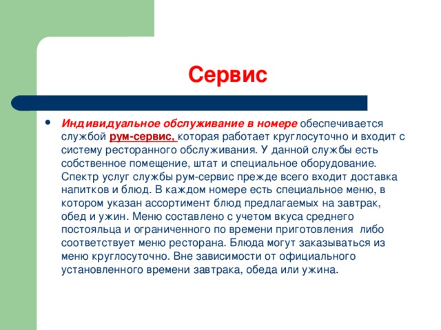 Сервис Индивидуальное обслуживание в номере обеспечивается службой рум-сервис, которая работает круглосуточно и входит с систему ресторанного обслуживания. У данной службы есть собственное помещение, штат и специальное оборудование. Спектр услуг службы рум-сервис прежде всего входит доставка напитков и блюд. В каждом номере есть специальное меню, в котором указан ассортимент блюд предлагаемых на завтрак, обед и ужин. Меню составлено с учетом вкуса среднего постояльца и ограниченного по времени приготовления либо соответствует меню ресторана. Блюда могут заказываться из меню круглосуточно. Вне зависимости от официального установленного времени завтрака, обеда или ужина. 