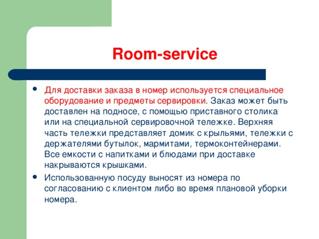 Room-service Для доставки заказа в номер используется специальное оборудование и предметы сервировки . Заказ может быть доставлен на подносе, с помощью приставного столика или на специальной сервировочной тележке. Верхняя часть тележки представляет домик с крыльями, тележки с держателями бутылок, мармитами, термоконтейнерами. Все емкости с напитками и блюдами при доставке накрываются крышками. Использованную посуду выносят из номера по согласованию с клиентом либо во время плановой уборки номера. 