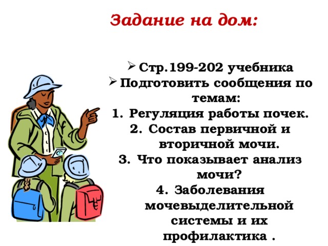 Задание на дом: Стр.199-202 учебника Подготовить сообщения по темам: Регуляция работы почек. Состав первичной и вторичной мочи. Что показывает анализ мочи? Заболевания мочевыделительной системы и их профилактика . 