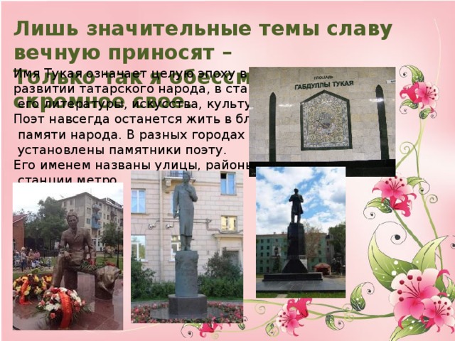 Лишь значительные темы славу вечную приносят – Только так я обессмертил имя скромное свое. Имя Тукая означает целую эпоху в духовном развитии татарского народа, в становлении  его литературы, искусства, культуры в целом. Поэт навсегда останется жить в благодарной  памяти народа. В разных городах России  установлены памятники поэту. Его именем названы улицы, районы и даже  станции метро.