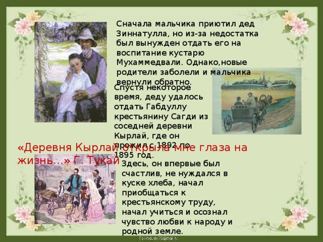 Сначала мальчика приютил дед Зиннатулла, но из-за недостатка был вынужден отдать его на воспитание кустарю Мухаммедвали. Однако,новые родители заболели и мальчика вернули обратно. Спустя некоторое время, деду удалось отдать Габдуллу крестьянину Сагди из соседней деревни Кырлай, где он прожил с 1892 по 1895 год. «Деревня Кырлай открыла мне глаза на жизнь…» Г. Тукай Здесь, он впервые был счастлив, не нуждался в куске хлеба, начал приобщаться к крестьянскому труду, начал учиться и осознал чувство любви к народу и родной земле.