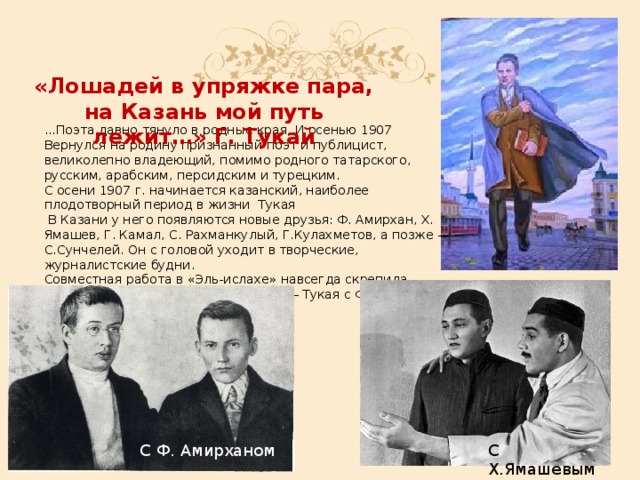 «Лошадей в упряжке пара, на Казань мой путь лежит…» Г. Тукай ...Поэта давно тянуло в родные края. И осенью 1907 Вернулся на родину признанный поэт и публицист, великолепно владеющий, помимо родного татарского, русским, арабским, персидским и турецким. С осени 1907 г. начинается казанский, наиболее плодотворный период в жизни  Тукая   В Казани у него появляются новые друзья: Ф. Амирхан, Х. Ямашев, Г. Камал, С. Рахманкулый, Г.Кулахметов, а позже — С.Сунчелей. Он с головой уходит в творческие, журналистские будни. Совместная работа в «Эль-ислахе» навсегда скрепила дружбу двух замечательных людей — Тукая с Фатихом Амирханом. С Ф. Амирханом С Х.Ямашевым
