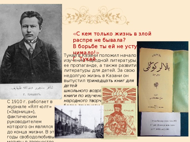 «С кем только жизнь в злой распре не бывала? В борьбе ты ей не уступай нимало!» Г. Тукай Тукай в Казани положил начало изучению народной литературы, ее пропаганде, а также развитию литературы для детей. За свою недолгую жизнь в Казани он выпустил тринадцать книг для детей школьного   возраста ,  четыре книги по изучению устного народного творчества, а  всего более тридцати книг. С 1910 г. работает в журнале «Ялт-юлт» («Зарница»), фактическим руководителем которого он являлся до конца жизни. В эти годы свободолюбивые мотивы в творчестве Тукая приобретают особую глубину .