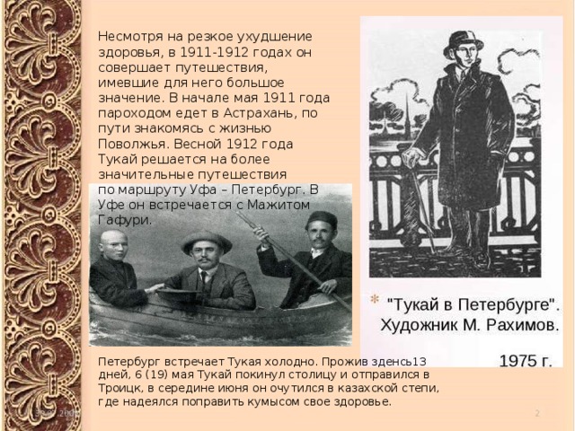 Несмотря на резкое ухудшение здоровья, в 1911-1912 годах он совершает путешествия, имевшие для него большое значение. В начале мая 1911 года пароходом едет в Астрахань, по пути знакомясь с жизнью Поволжья. Весной 1912 года Тукай решается на более значительные путешествия по маршруту Уфа – Петербург. В Уфе он встречается с Мажитом Гафури. Петербург встречает Тукая холодно. Прожив зденсь13 дней, 6 (19) мая Тукай покинул столицу и отправился в Троицк, в середине июня он очутился в казахской степи, где надеялся поправить кумысом свое здоровье.