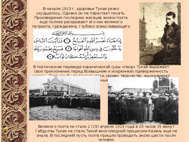 В начале 1913 г. здоровье Тукая резко ухудшилось. Однако он не перестает писать. Произведения последних месяцев жизни поэта еще полнее раскрывают его как великого патриота, гражданина, глубоко осмысливающего исторические судьбы родины. В поэтическом переводе коранической суры «Наср» Тукай выражает свое преклонение перед Всевышним и искреннюю приверженность исламу. Поэт как бы подводит итоги своему творчеству, высказывает свои заветные мысли. Великого поэта не стало 2 (15) апреля 1913 года в 20 часов 15 минут Габдуллы Тукая не стало.Такой многолюдной процессии Казань еще не знала. В последний пусть поэта пришли проводить около шести тысяч человек.