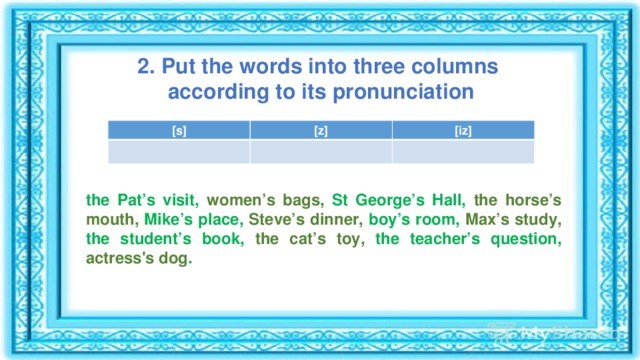2. Put the words into three columns according to its pronunciation [s] [z] [iz] the Pat’s visit, women’s bags, St George’s Hall, the horse’s mouth, Mike’s place, Steve’s dinner, boy’s room, Max’s study, the student’s book, the cat’s toy, the teacher’s question, actress's dog .  