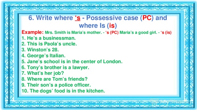 6. Write where  ‘s  - Possessive case ( PC ) and where Is ( is ) Example:   Mrs. Smith is Maria’s mother. - ‘s (PC) Maria’s a good girl. - ‘s (is) 1. He’s a businessman. 2. This is Paola’s uncle. 3. Winston’s 28. 4. George’s Italian. 5. Jane’s school is in the center of London. 6. Tony’s brother is a lawyer. 7. What’s her job? 8. Where are Tom’s friends? 9. Their son’s a police officer. 10. The dogs’ food is in the kitchen. 