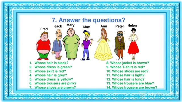 7. Answer the questions? Mary Helen Peter Ann Jack Max Fred Whose hair is black? Whose dress is green? Whose skirt is red? Whose hair is grey? Whose dress is yellow? Whose trousers are pink? Whose shoes are brown? 8. Whose jacket is brown? 9. Whose T-shirt is red? 10. Whose shoes are red? 11. Whose hair is light? 12. Whose hair is long? 13. Whose trousers are blue? 14. Whose trousers are brown?   