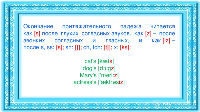 Окончание притяжательного падежа читается как   [s]   после глухих согласных звуков, как   [z]   – после звонких согласных и гласных, и как  [iz]   – после s, ss:   [s];   sh:   [ʃ];   ch, tch:   [tʃ];   x:   [ks]: cat's [kæt s ] dog's [dɔ:g z ] Mary's ['meri: z ] actress's ['æktrəs iz ] 