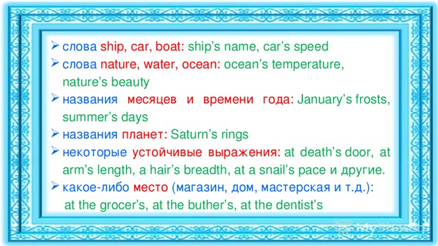 слова  ship, car, boat:   ship’s name, car’s speed слова  nature, water, ocean:   ocean’s temperature, nature’s beauty названия месяцев и времени года:   January’s frosts, summer’s days названия планет:   Saturn’s rings некоторые устойчивые выражения:   at death’s door, at arm’s length, a hair’s breadth, at a snail’s pace и другие. какое-либо место (магазин, дом, мастерская и т.д.):  at the grocer’s, at the buther’s, at the dentist’s 
