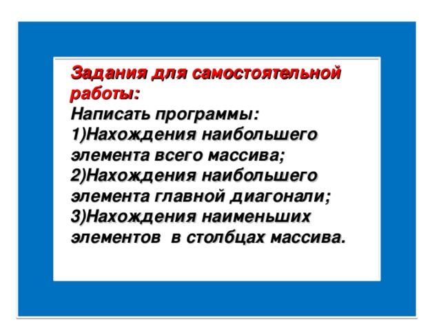 Задания для самостоятельной работы: Написать программы: Нахождения наибольшего элемента всего массива; Нахождения наибольшего элемента главной диагонали; Нахождения наименьших элементов в столбцах массива. 