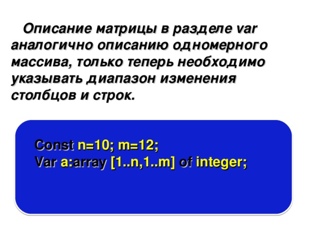 Описание матрицы в разделе var аналогично описанию одномерного массива, только теперь необходимо указывать диапазон изменения столбцов и строк. Const n=10; m=12; Var a: array [1..n,1..m] of integer; 