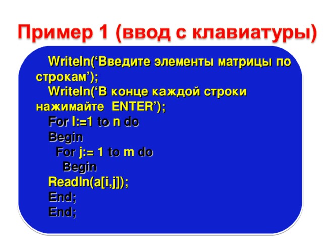 Writeln(‘ Введите элементы матрицы по строкам ’); Writeln(‘ В конце каждой строки нажимайте ENTER’); For I:=1 to n do Begin  For j:= 1 to m do  Begin Readln(a[i,j]); End; End; 