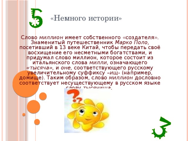 «Немного истории»  Слово миллион имеет собственного «создателя». Знаменитый путешественник Марко Поло , посетивший в 13 веке Китай, чтобы передать своё восхищение его несметными богатствами, и придумал слово миллион, которое состоит из итальянского слова милли , означающего «тысяча», и оне , соответствующего русскому увеличительному суффиксу –ищ- (например, домище). Таким образом, слово миллион дословно соответствует несуществующему в русском языке слову тысячища . 