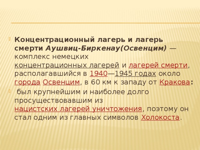 Концентрационный лагерь и лагерь смерти  Аушвиц-Биркенау(Освенцим) — комплекс немецких  концентрационных лагерей  и  лагерей смерти , располагавшийся в  1940 — 1945 годах  около  города   Освенцим , в 60 км к западу от  Кракова :  был крупнейшим и наиболее долго просуществовавшим из  нацистских лагерей уничтожения , поэтому он стал одним из главных символов  Холокоста .  