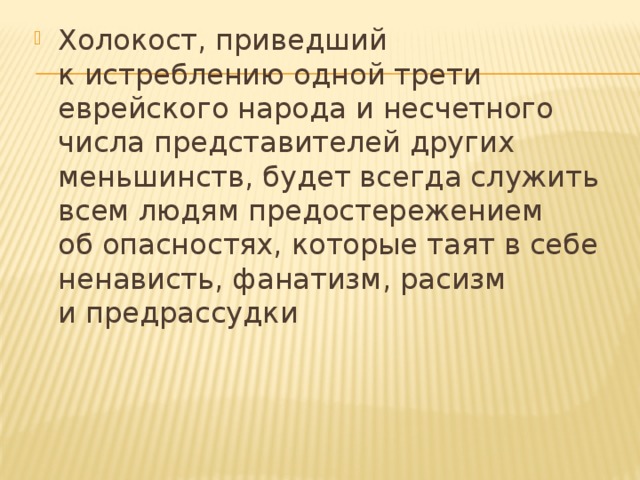 Холокост, приведший к истреблению одной трети еврейского народа и несчетного числа представителей других меньшинств, будет всегда служить всем людям предостережением об опасностях, которые таят в себе ненависть, фанатизм, расизм и предрассудки 