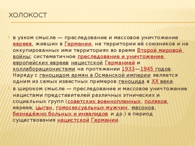 Холокост   в узком смысле — преследование и массовое уничтожение  евреев , живших в  Германии , на территории её союзников и на оккупированных ими территориях во время  Второй мировой войны ; систематичное  преследование и уничтожение европейских евреев   нацистской   Германией  и  коллаборационистами  на протяжении  1933 — 1945  годов . Наряду с  геноцидом армян в Османской империи  является одним из самых известных примеров  геноцида  в  XX веке . в широком смысле — преследование и массовое уничтожение нацистами представителей различных этнических и социальных групп ( советских военнопленных ,  поляков , евреев,  цыган ,  гомосексуальных мужчин ,  масонов ,  безнадёжно больных и инвалидов  и др.) в период существования  нацистской   Германии . 