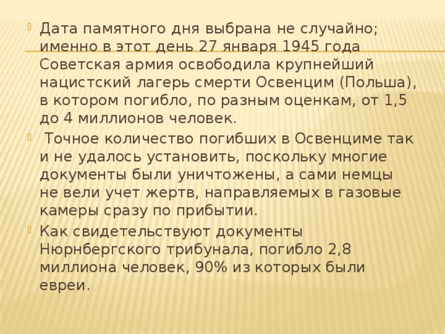 Дата памятного дня выбрана не случайно; именно в этот день 27 января 1945 года Советская армия освободила крупнейший нацистский лагерь смерти Освенцим (Польша), в котором погибло, по разным оценкам, от 1,5 до 4 миллионов человек.  Точное количество погибших в Освенциме так и не удалось установить, поскольку многие документы были уничтожены, а сами немцы не вели учет жертв, направляемых в газовые камеры сразу по прибытии. Как свидетельствуют документы Нюрнбергского трибунала, погибло 2,8 миллиона человек, 90% из которых были евреи. 