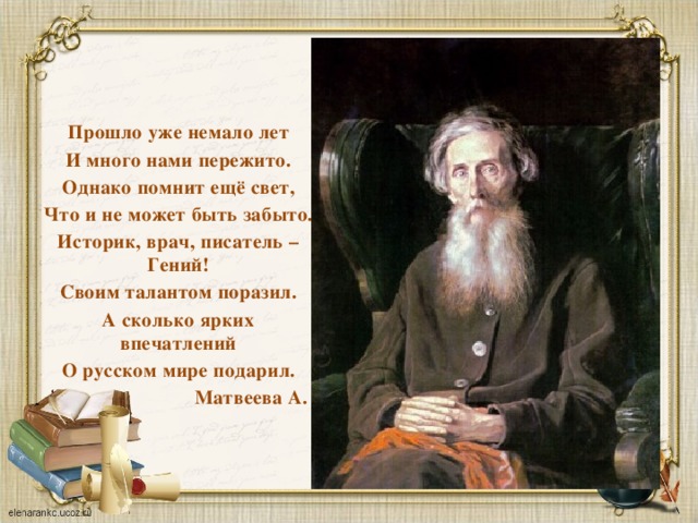Прошло уже немало лет И много нами пережито. Однако помнит ещё свет, Что и не может быть забыто. Историк, врач, писатель – Гений! Своим талантом поразил. А сколько ярких впечатлений О русском мире подарил.  Матвеева А. 