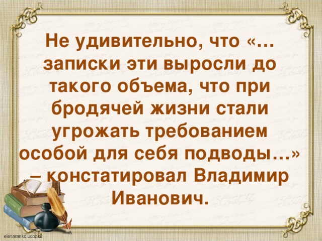 Не удивительно, что «…записки эти выросли до такого объема, что при бродячей жизни стали угрожать требованием особой для себя подводы…» – констатировал Владимир Иванович. 