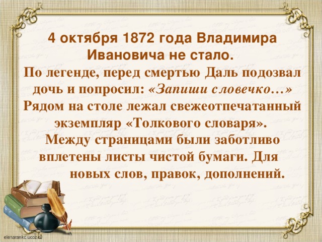 4 октября 1872 года Владимира Ивановича не стало.  По легенде, перед смертью Даль подозвал дочь и попросил: «Запиши словечко…»  Рядом на столе лежал свежеотпечатанный экземпляр «Толкового словаря».  Между страницами были заботливо вплетены листы чистой бумаги. Для  новых слов, правок, дополнений.   