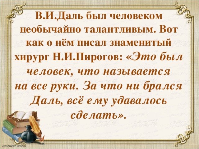 В.И.Даль был человеком необычайно талантливым. Вот как о нём писал знаменитый хирург Н.И.Пирогов: « Это был человек, что называется на все руки. За что ни брался Даль, всё ему удавалось сделать». 