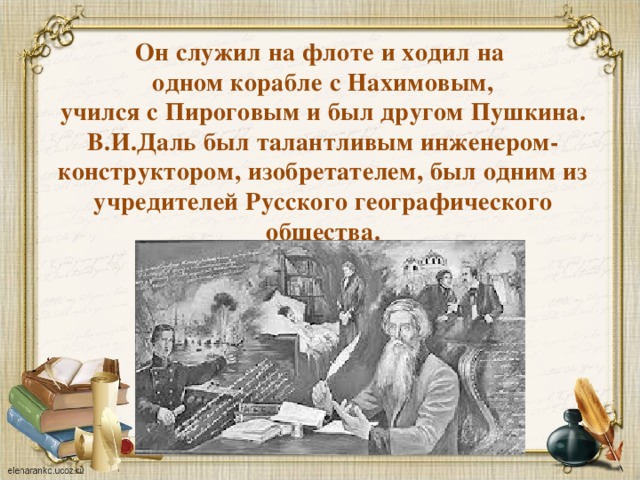 Он служил на флоте и ходил на  одном корабле с Нахимовым,  учился с Пироговым и был другом Пушкина. В.И.Даль был талантливым инженером-конструктором, изобретателем, был одним из учредителей Русского географического общества. 