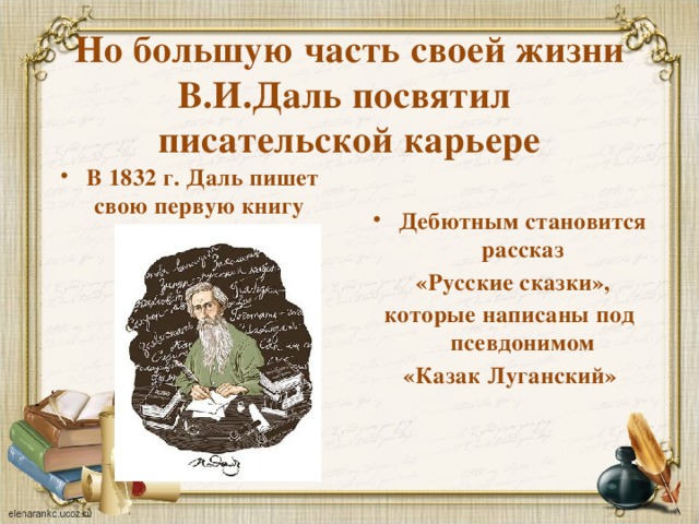Но большую часть своей жизни В.И.Даль посвятил  писательской карьере В 1832 г. Даль пишет свою первую книгу Дебютным становится рассказ   «Русские сказки», которые написаны под псевдонимом «Казак Луганский»  