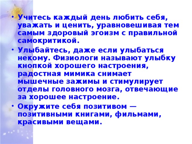 Учитесь каждый день любить себя, уважать и ценить, уравновешивая тем самым здоровый эгоизм с правильной самокритикой. Улыбайтесь, даже если улыбаться некому. Физиологи называют улыбку кнопкой хорошего настроения, радостная мимика снимает мышечные зажимы и стимулирует отделы головного мозга, отвечающие за хорошее настроение. Окружите себя позитивом — позитивными книгами, фильмами, красивыми вещами. 