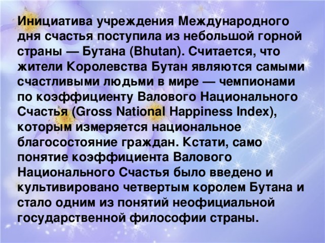 Инициатива учреждения Международного дня счастья поступила из небольшой горной страны — Бутана (Bhutan). Считается, что жители Королевства Бутан являются самыми счастливыми людьми в мире — чемпионами по коэффициенту Валового Национального Счастья (Gross National Happiness Index), которым измеряется национальное благосостояние граждан. Кстати, само понятие коэффициента Валового Национального Счастья было введено и культивировано четвертым королем Бутана и стало одним из понятий неофициальной государственной философии страны. 