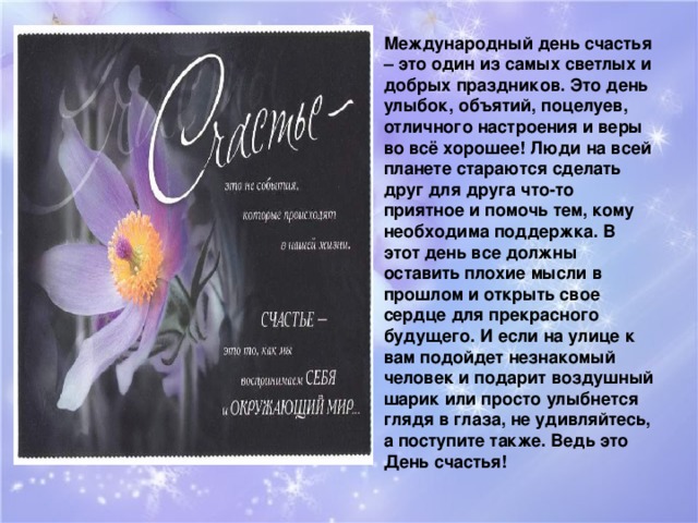 Международный день счастья – это один из самых светлых и добрых праздников. Это день улыбок, объятий, поцелуев, отличного настроения и веры во всё хорошее! Люди на всей планете стараются сделать друг для друга что-то приятное и помочь тем, кому необходима поддержка. В этот день все должны оставить плохие мысли в прошлом и открыть свое сердце для прекрасного будущего. И если на улице к вам подойдет незнакомый человек и подарит воздушный шарик или просто улыбнется глядя в глаза, не удивляйтесь, а поступите также. Ведь это День счастья!  