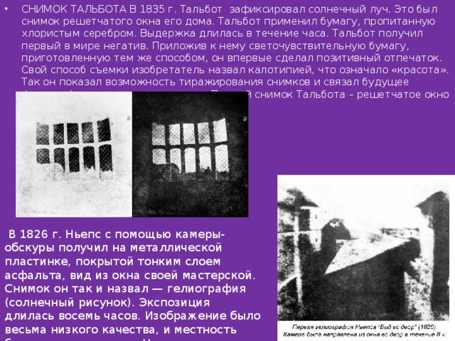 СНИМОК ТАЛЬБОТА В 1835 г. Тальбот зафиксировал солнечный луч. Это был снимок решетчатого окна его дома. Тальбот применил бумагу, пропитанную хлористым серебром. Выдержка длилась в течение часа. Тальбот получил первый в мире негатив. Приложив к нему светочувствительную бумагу, приготовленную тем же способом, он впервые сделал позитивный отпечаток. Свой способ съемки изобретатель назвал калотипией, что означало «красота». Так он показал возможность тиражирования снимков и связал будущее фотографии с миром прекрасного. Первый снимок Тальбота – решетчатое окно его дома выполнен в 1835 году.    В 1826 г. Ньепс с помощью камеры-обскуры получил на металлической пластинке, покрытой тонким слоем асфальта, вид из окна своей мастерской. Снимок он так и назвал — гелиография (солнечный рисунок). Экспозиция длилась восемь часов. Изображение было весьма низкого качества, и местность была едва различима. Но с этого снимка началась фотография . 