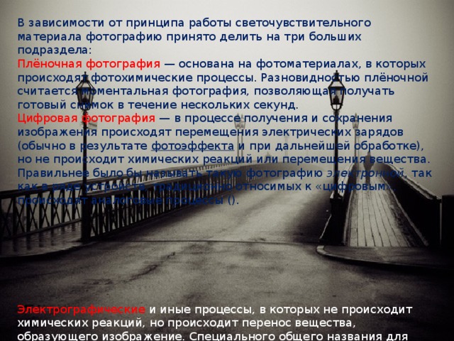 В зависимости от принципа работы светочувствительного материала фотографию принято делить на три больших подраздела: Плёночная фотография  — основана на фотоматериалах, в которых происходят фотохимические процессы. Разновидностью плёночной считается моментальная фотография, позволяющая получать готовый снимок в течение нескольких секунд. Цифровая фотография  — в процессе получения и сохранения изображения происходят перемещения электрических зарядов (обычно в результате  фотоэффекта  и при дальнейшей обработке), но не происходит химических реакций или перемещения вещества. Правильнее было бы называть такую фотографию  электронной , так как в ряде устройств, традиционно относимых к «цифровым», происходят аналоговые процессы (). Электрографические   и иные процессы, в которых не происходит химических реакций, но происходит перенос вещества, образующего изображение. Специального общего названия для этого раздела не выработано, до появления цифровой фотографии часто употреблялся термин «бессеребряная фотография ». 