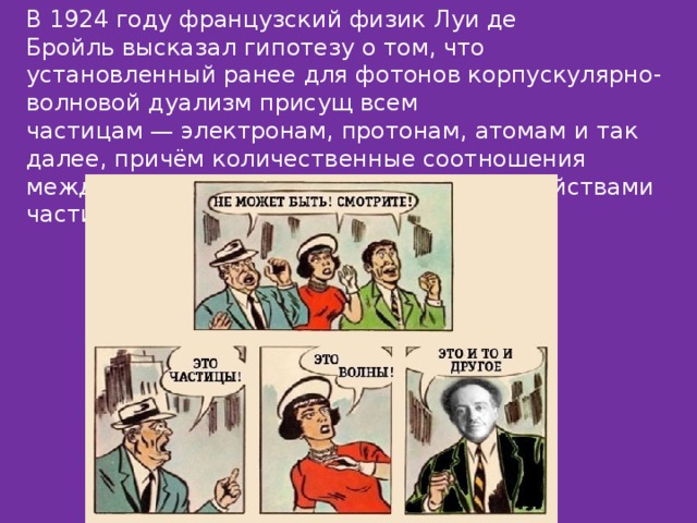 В 1924 году французский физик Луи де Бройль высказал гипотезу о том, что установленный ранее для фотонов корпускулярно-волновой дуализм присущ всем частицам — электронам, протонам, атомам и так далее, причём количественные соотношения между волновыми и корпускулярными свойствами частиц те же, что и для фотонов. 