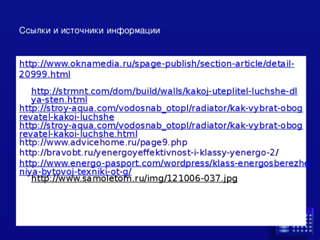 Ссылки и источники информации http://www.oknamedia.ru/spage-publish/section-article/detail-20999.html   http://strmnt.com/dom/build/walls/kakoj-uteplitel-luchshe-dlya-sten.html http://stroy-aqua.com/vodosnab_otopl/radiator/kak-vybrat-obogrevatel-kakoi-luchshe http://stroy-aqua.com/vodosnab_otopl/radiator/kak-vybrat-obogrevatel-kakoi-luchshe.html http://www.advicehome.ru/page9.php http://bravobt.ru/yenergoyeffektivnost-i-klassy-yenergo-2 / http://www.energo-pasport.com/wordpress/klass-energosberezheniya-bytovoj-texniki-ot-g/ http://www.samoletom.ru/img/121006-037.jpg  
