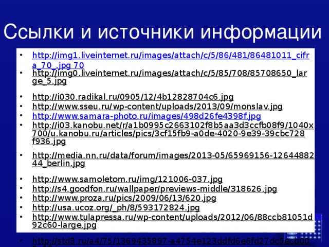 Ссылки и источники информации http://img1.liveinternet.ru/images/attach/c/5/86/481/86481011_cifra_70_.jpg 70 http://img0.liveinternet.ru/images/attach/c/5/85/708/85708650_large_5.jpg  http://i030.radikal.ru/0905/12/4b12828704c6.jpg  http://www.sseu.ru/wp-content/uploads/2013/09/monslav.jpg  http://www.samara-photo.ru/images/498d26fe4398f.jpg http://i03.kanobu.net/r/a1b0995c2663102f8b5aa3d3ccfb08f9/1040x700/u.kanobu.ru/articles/pics/3cf15fb9-a0de-4020-9e39-39cbc728f936.jpg  http://media.nn.ru/data/forum/images/2013-05/65969156-1264488244_berlin.jpg  http://www.samoletom.ru/img/121006-037.jpg  http://s4.goodfon.ru/wallpaper/previews-middle/318626.jpg  http://www.proza.ru/pics/2009/06/13/620.jpg  http://usa.ucoz.org/_ph/8/593172824.jpg  http://www.tulapressa.ru/wp-content/uploads/2012/06/88ccb81051d92c60-large.jpg  http://std3.ru/a4/75/1369435897-a4754e123ddfd6e6fd27dc5ecb006a18.jpeg  http://www.stihi.ru/pics/2014/04/28/4883.jpg  http://www.samara-photo.ru/images/4cca8f39227cd.jpg  http://www.khatyn.by/ru/excursion/step1/full/pict0019.jpg  