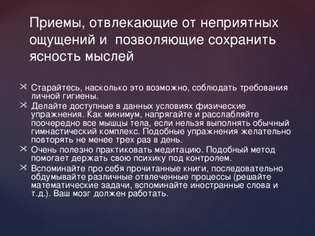Приемы, отвлекающие от неприятных ощущений и позволяющие сохранить ясность мыслей Старайтесь, насколько это возможно, соблюдать требования личной гигиены. Делайте доступные в данных условиях физические упражнения. Как минимум, напрягайте и расслабляйте поочередно все мышцы тела, если нельзя выполнять обычный гимнастический комплекс. Подобные упражнения желательно повторять не менее трех раз в день. Очень полезно практиковать медитацию. Подобный метод помогает держать свою психику под контролем. Вспоминайте про себя прочитанные книги, последовательно обдумывайте различные отвлеченные процессы (решайте математические задачи, вспоминайте иностранные слова и т.д.). Ваш мозг должен работать. 