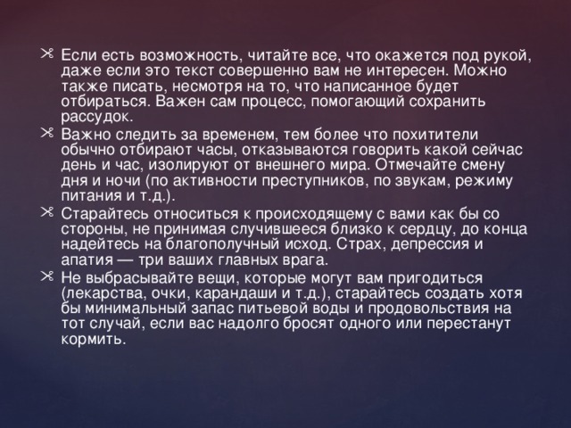 Если есть возможность, читайте все, что окажется под рукой, даже если это текст совершенно вам не интересен. Можно также писать, несмотря на то, что написанное будет отбираться. Важен сам процесс, помогающий сохранить рассудок. Важно следить за временем, тем более что похитители обычно отбирают часы, отказываются говорить какой сейчас день и час, изолируют от внешнего мира. Отмечайте смену дня и ночи (по активности преступников, по звукам, режиму питания и т.д.). Старайтесь относиться к происходящему с вами как бы со стороны, не принимая случившееся близко к сердцу, до конца надейтесь на благополучный исход. Страх, депрессия и апатия — три ваших главных врага. Не выбрасывайте вещи, которые могут вам пригодиться (лекарства, очки, карандаши и т.д.), старайтесь создать хотя бы минимальный запас питьевой воды и продовольствия на тот случай, если вас надолго бросят одного или перестанут кормить. 