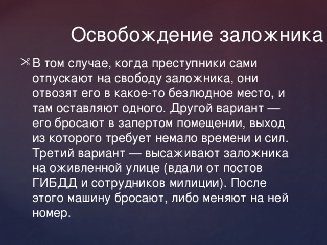  Освобождение заложника В том случае, когда преступники сами отпускают на свободу заложника, они отвозят его в какое-то безлюдное место, и там оставляют одного. Другой вариант — его бросают в запертом помещении, выход из которого требует немало времени и сил. Третий вариант — высаживают заложника на оживленной улице (вдали от постов ГИБДД и сотрудников милиции). После этого машину бросают, либо меняют на ней номер. 